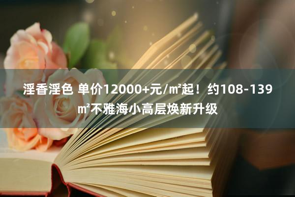 淫香淫色 单价12000+元/㎡起！约108-139㎡不雅海小高层焕新升级