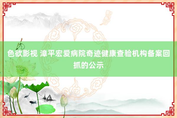 色欲影视 漳平宏爱病院奇迹健康查验机构备案回抓的公示