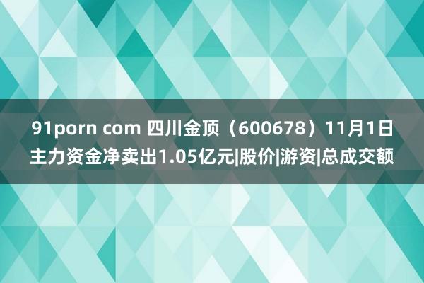 91porn com 四川金顶（600678）11月1日主力资金净卖出1.05亿元|股价|游资|总成交额