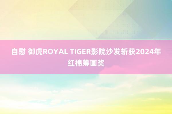 自慰 御虎ROYAL TIGER影院沙发斩获2024年红棉筹画奖