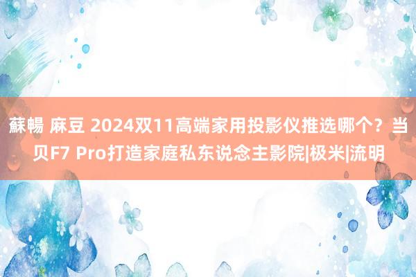 蘇暢 麻豆 2024双11高端家用投影仪推选哪个？当贝F7 Pro打造家庭私东说念主影院|极米|流明