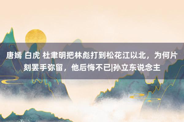 唐嫣 白虎 杜聿明把林彪打到松花江以北，为何片刻罢手弥留，他后悔不已|孙立东说念主