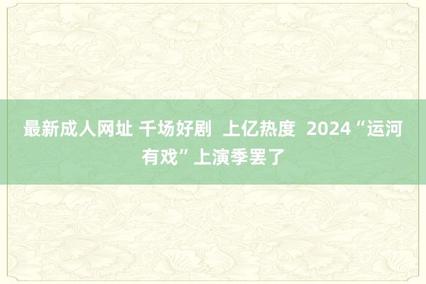 最新成人网址 千场好剧  上亿热度  2024“运河有戏”上演季罢了