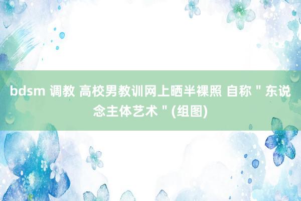 bdsm 调教 高校男教训网上晒半裸照 自称＂东说念主体艺术＂(组图)