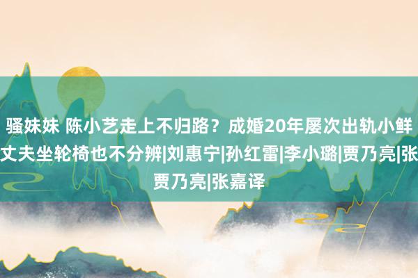 骚妹妹 陈小艺走上不归路？成婚20年屡次出轨小鲜肉，丈夫坐轮椅也不分辨|刘惠宁|孙红雷|李小璐|贾乃亮|张嘉译