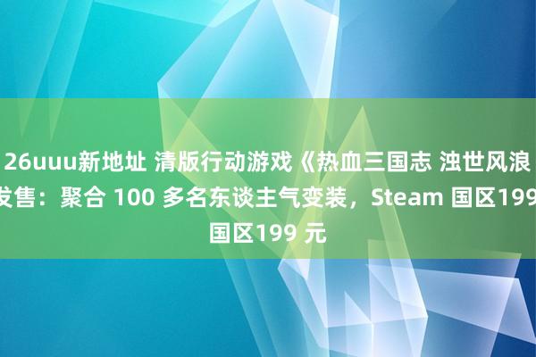 26uuu新地址 清版行动游戏《热血三国志 浊世风浪》发售：聚合 100 多名东谈主气变装，Steam 国区199 元