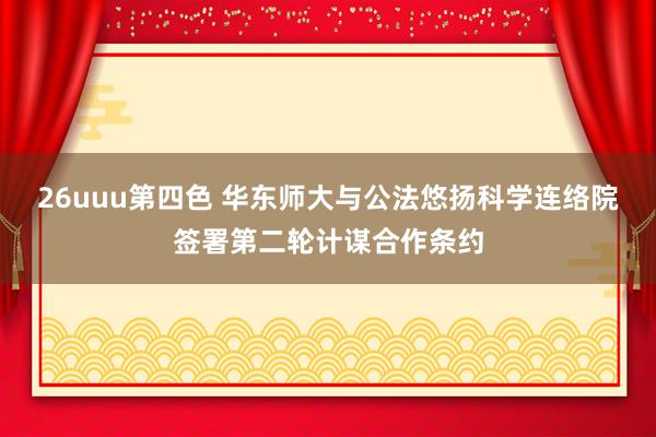 26uuu第四色 华东师大与公法悠扬科学连络院签署第二轮计谋合作条约