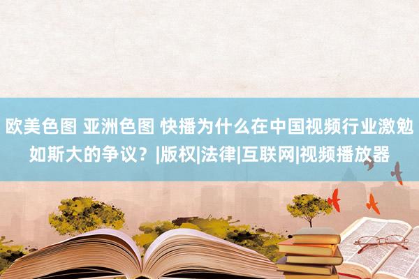 欧美色图 亚洲色图 快播为什么在中国视频行业激勉如斯大的争议？|版权|法律|互联网|视频播放器