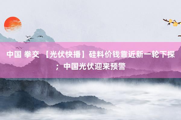 中国 拳交 【光伏快播】硅料价钱靠近新一轮下探；中国光伏迎来预警