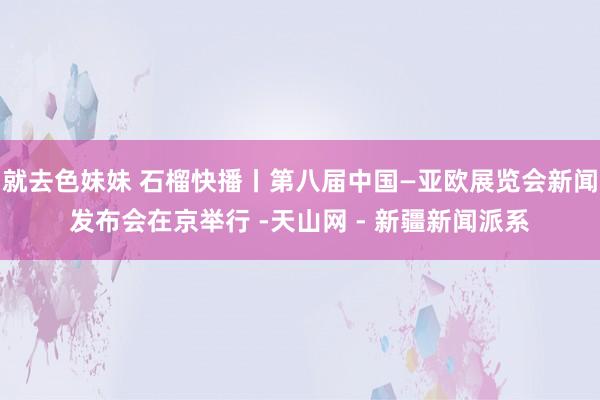 就去色妹妹 石榴快播丨第八届中国—亚欧展览会新闻发布会在京举行 -天山网 - 新疆新闻派系