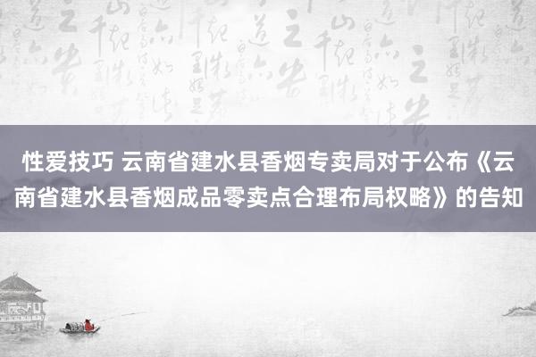 性爱技巧 云南省建水县香烟专卖局对于公布《云南省建水县香烟成品零卖点合理布局权略》的告知