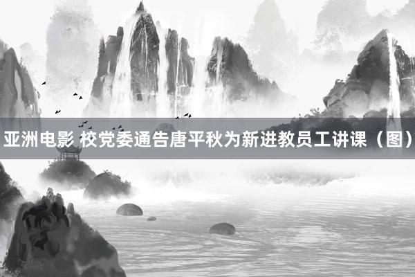 亚洲电影 校党委通告唐平秋为新进教员工讲课（图）