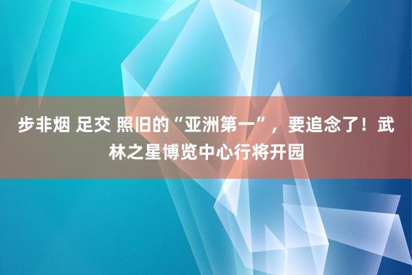 步非烟 足交 照旧的“亚洲第一”，要追念了！武林之星博览中心行将开园