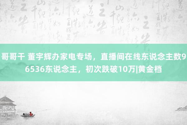 哥哥干 董宇辉办家电专场，直播间在线东说念主数96536东说念主，初次跌破10万|黄金档