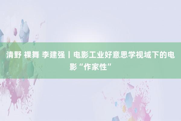 清野 裸舞 李建强丨电影工业好意思学视域下的电影“作家性”