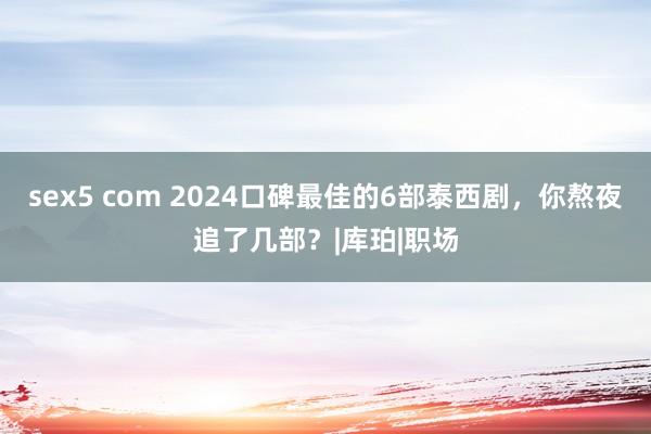 sex5 com 2024口碑最佳的6部泰西剧，你熬夜追了几部？|库珀|职场