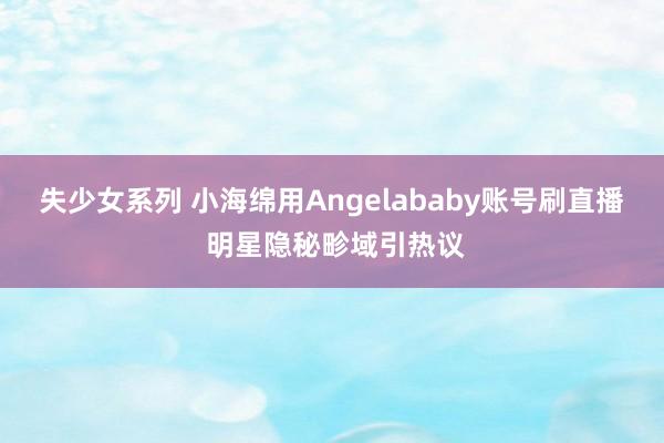 失少女系列 小海绵用Angelababy账号刷直播 明星隐秘畛域引热议