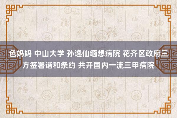 色妈妈 中山大学 孙逸仙缅想病院 花齐区政府三方签署谐和条约 共开国内一流三甲病院