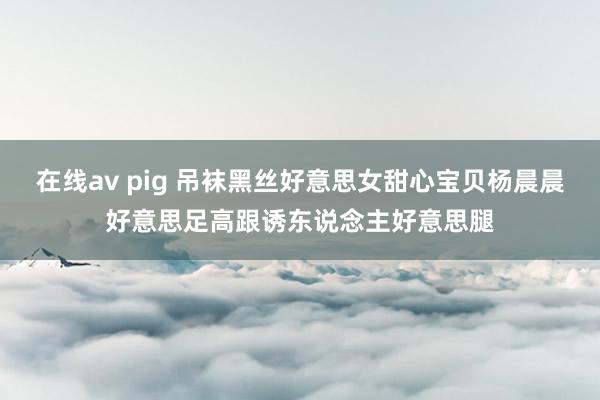 在线av pig 吊袜黑丝好意思女甜心宝贝杨晨晨好意思足高跟诱东说念主好意思腿