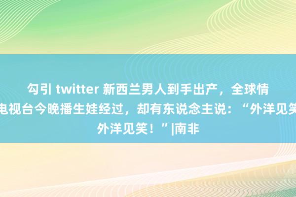 勾引 twitter 新西兰男人到手出产，全球情切！国度电视台今晚播生娃经过，却有东说念主说：“外洋见笑！”|南非