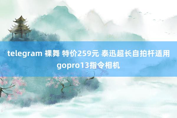 telegram 裸舞 特价259元 泰迅超长自拍杆适用gopro13指令相机