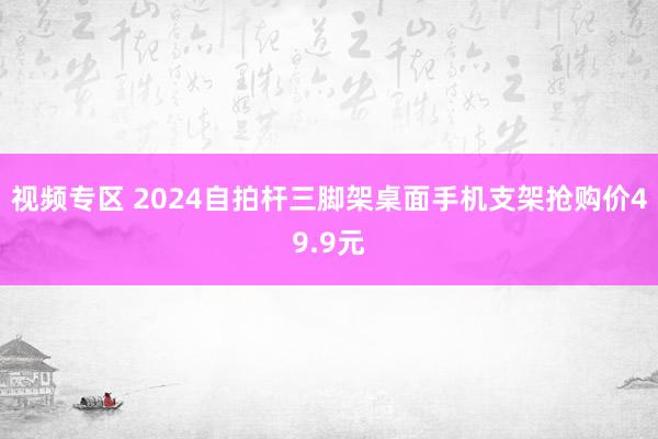 视频专区 2024自拍杆三脚架桌面手机支架抢购价49.9元