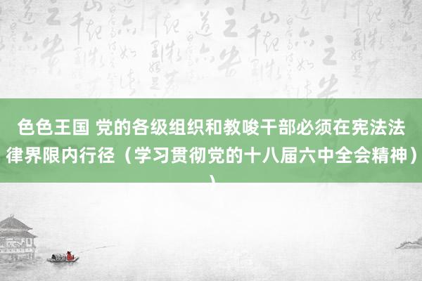 色色王国 党的各级组织和教唆干部必须在宪法法律界限内行径（学习贯彻党的十八届六中全会精神）