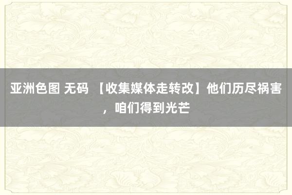 亚洲色图 无码 【收集媒体走转改】他们历尽祸害，咱们得到光芒