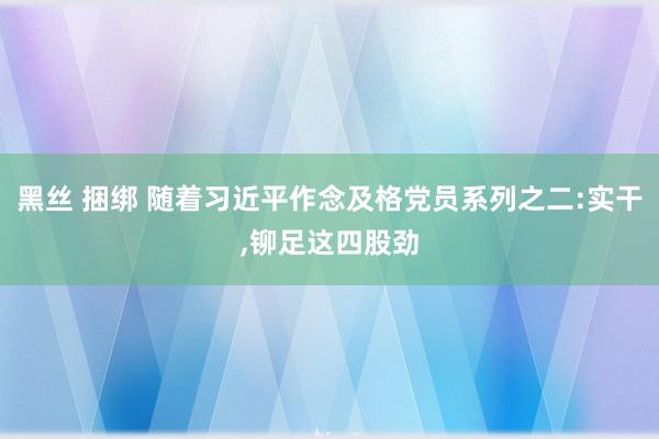 黑丝 捆绑 随着习近平作念及格党员系列之二:实干，铆足这四股劲