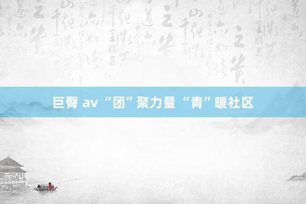 巨臀 av “团”聚力量 “青”暖社区