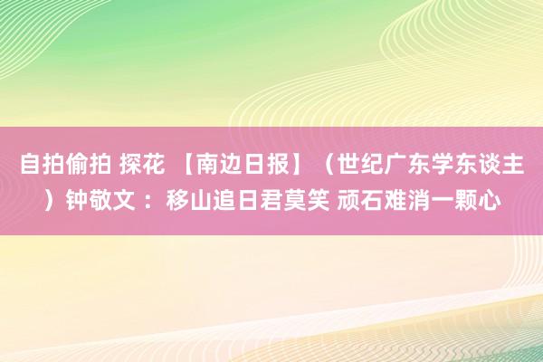 自拍偷拍 探花 【南边日报】（世纪广东学东谈主）钟敬文 ：移山追日君莫笑 顽石难消一颗心