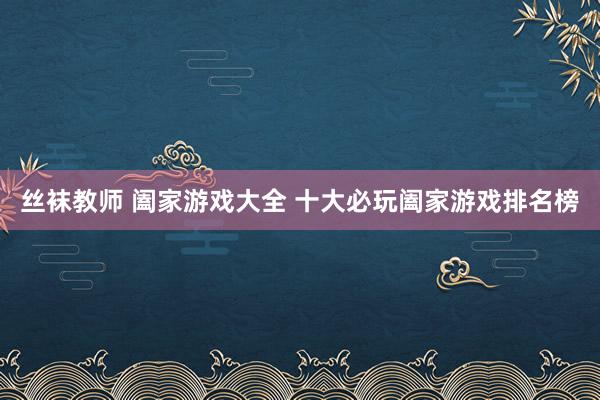 丝袜教师 阖家游戏大全 十大必玩阖家游戏排名榜