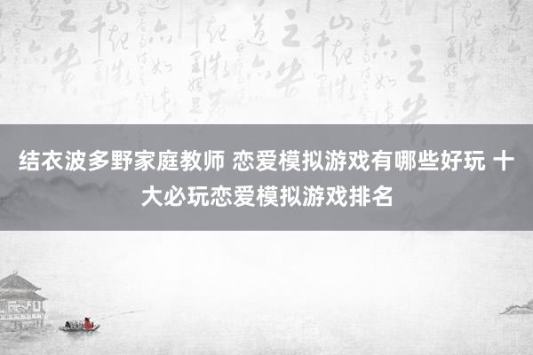 结衣波多野家庭教师 恋爱模拟游戏有哪些好玩 十大必玩恋爱模拟游戏排名