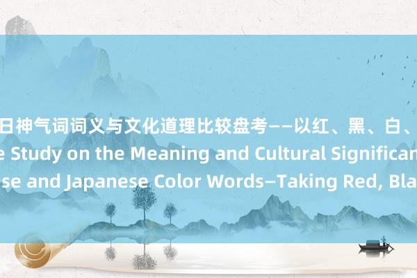 视频专区 中日神气词词义与文化道理比较盘考——以红、黑、白、青、黄为例 A Comparative Study on the Meaning and Cultural Significance of Chinese and Japanese Color Words—Taking Red， Black， White， Blue and Yellow as Examples