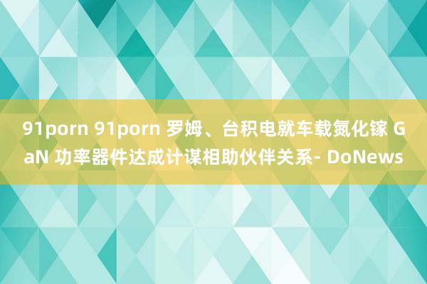 91porn 91porn 罗姆、台积电就车载氮化镓 GaN 功率器件达成计谋相助伙伴关系- DoNews