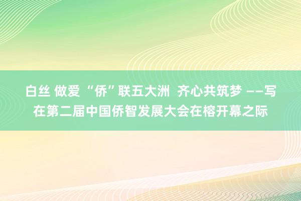 白丝 做爱 “侨”联五大洲  齐心共筑梦 ——写在第二届中国侨智发展大会在榕开幕之际