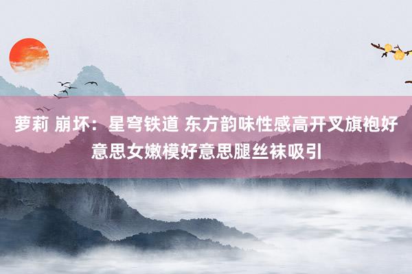 萝莉 崩坏：星穹铁道 东方韵味性感高开叉旗袍好意思女嫩模好意思腿丝袜吸引