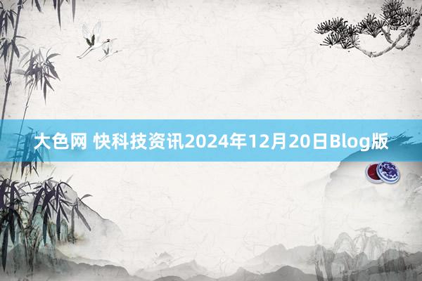 大色网 快科技资讯2024年12月20日Blog版