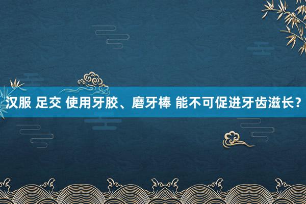 汉服 足交 使用牙胶、磨牙棒 能不可促进牙齿滋长？