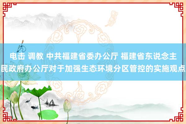 电击 调教 中共福建省委办公厅 福建省东说念主民政府办公厅对于加强生态环境分区管控的实施观点