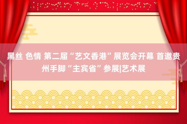 黑丝 色情 第二届“艺文香港”展览会开幕 首邀贵州手脚“主宾省”参展|艺术展