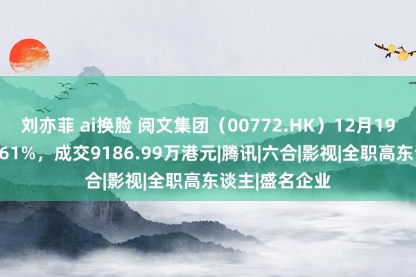 刘亦菲 ai换脸 阅文集团（00772.HK）12月19日收盘下落1.61%，成交9186.99万港元|腾讯|六合|影视|全职高东谈主|盛名企业